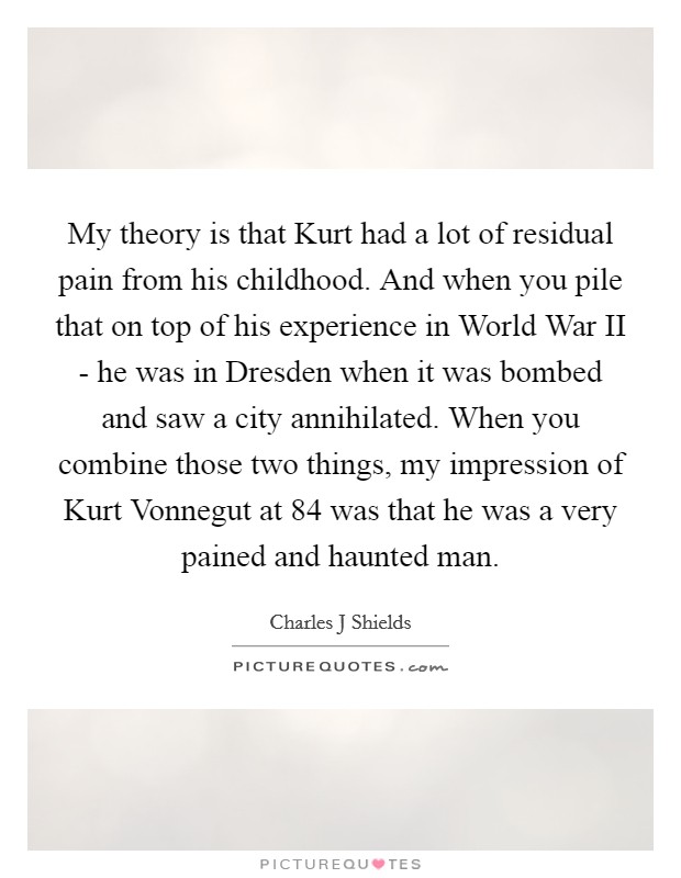 My theory is that Kurt had a lot of residual pain from his childhood. And when you pile that on top of his experience in World War II - he was in Dresden when it was bombed and saw a city annihilated. When you combine those two things, my impression of Kurt Vonnegut at 84 was that he was a very pained and haunted man. Picture Quote #1