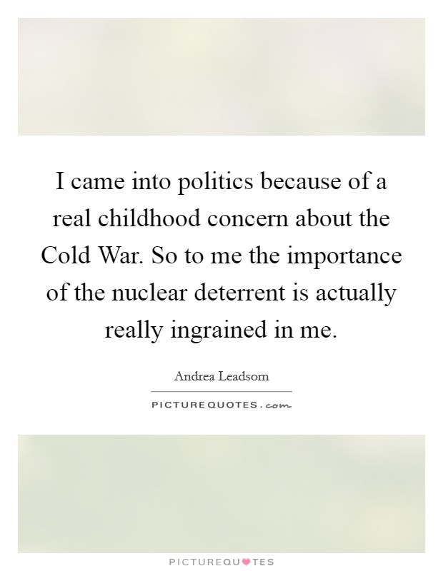 I came into politics because of a real childhood concern about the Cold War. So to me the importance of the nuclear deterrent is actually really ingrained in me. Picture Quote #1