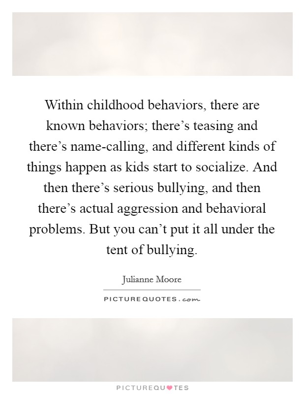 Within childhood behaviors, there are known behaviors; there's teasing and there's name-calling, and different kinds of things happen as kids start to socialize. And then there's serious bullying, and then there's actual aggression and behavioral problems. But you can't put it all under the tent of bullying. Picture Quote #1