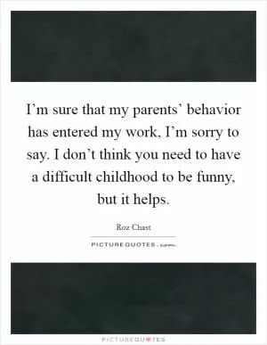 I’m sure that my parents’ behavior has entered my work, I’m sorry to say. I don’t think you need to have a difficult childhood to be funny, but it helps Picture Quote #1