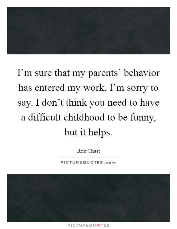I'm sure that my parents' behavior has entered my work, I'm sorry to say. I don't think you need to have a difficult childhood to be funny, but it helps. Picture Quote #1