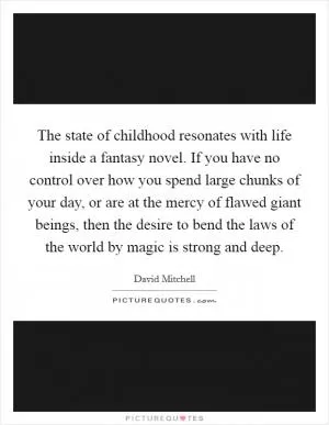 The state of childhood resonates with life inside a fantasy novel. If you have no control over how you spend large chunks of your day, or are at the mercy of flawed giant beings, then the desire to bend the laws of the world by magic is strong and deep Picture Quote #1