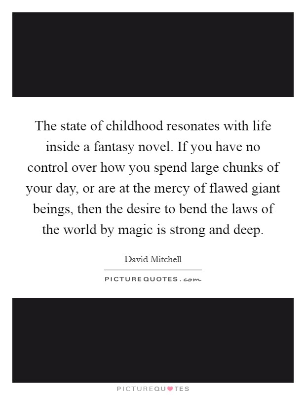 The state of childhood resonates with life inside a fantasy novel. If you have no control over how you spend large chunks of your day, or are at the mercy of flawed giant beings, then the desire to bend the laws of the world by magic is strong and deep. Picture Quote #1