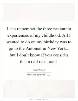 I can remember the three restaurant experiences of my childhood. All I wanted to do on my birthday was to go to the Automat in New York... but I don’t know if you consider that a real restaurant Picture Quote #1