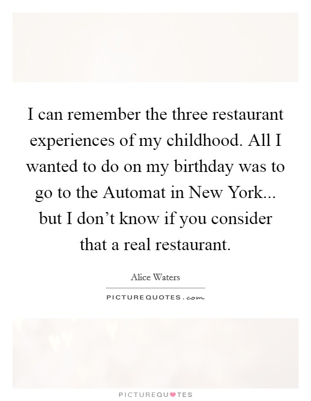 I can remember the three restaurant experiences of my childhood. All I wanted to do on my birthday was to go to the Automat in New York... but I don't know if you consider that a real restaurant. Picture Quote #1