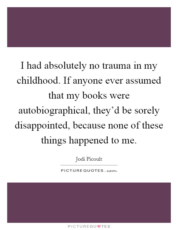 I had absolutely no trauma in my childhood. If anyone ever assumed that my books were autobiographical, they'd be sorely disappointed, because none of these things happened to me. Picture Quote #1