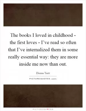 The books I loved in childhood - the first loves - I’ve read so often that I’ve internalized them in some really essential way: they are more inside me now than out Picture Quote #1