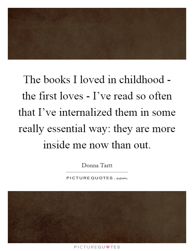 The books I loved in childhood - the first loves - I've read so often that I've internalized them in some really essential way: they are more inside me now than out. Picture Quote #1