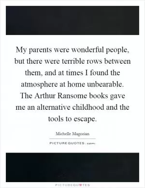 My parents were wonderful people, but there were terrible rows between them, and at times I found the atmosphere at home unbearable. The Arthur Ransome books gave me an alternative childhood and the tools to escape Picture Quote #1