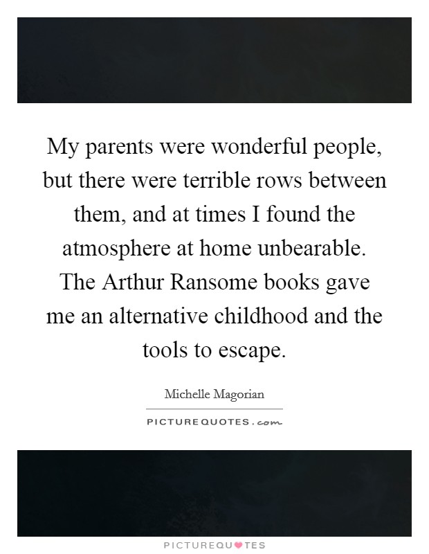My parents were wonderful people, but there were terrible rows between them, and at times I found the atmosphere at home unbearable. The Arthur Ransome books gave me an alternative childhood and the tools to escape. Picture Quote #1