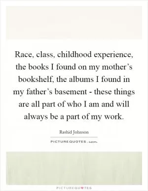 Race, class, childhood experience, the books I found on my mother’s bookshelf, the albums I found in my father’s basement - these things are all part of who I am and will always be a part of my work Picture Quote #1