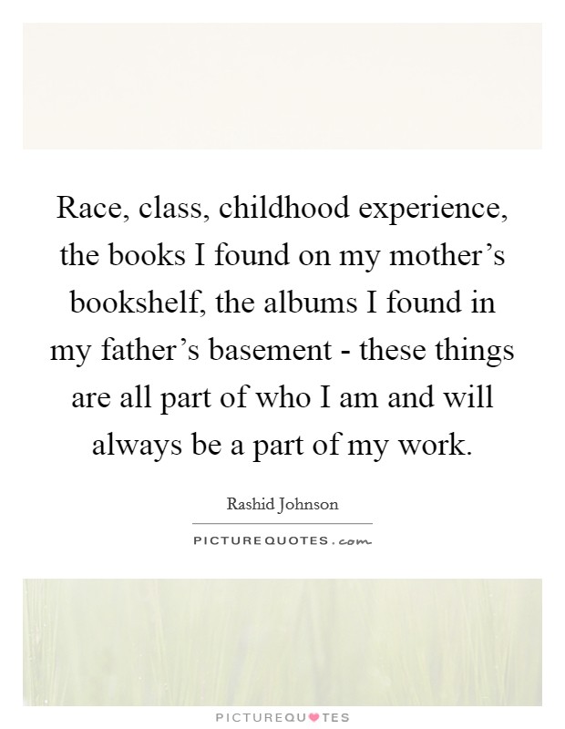 Race, class, childhood experience, the books I found on my mother's bookshelf, the albums I found in my father's basement - these things are all part of who I am and will always be a part of my work. Picture Quote #1