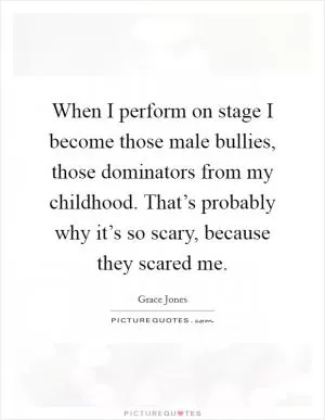 When I perform on stage I become those male bullies, those dominators from my childhood. That’s probably why it’s so scary, because they scared me Picture Quote #1