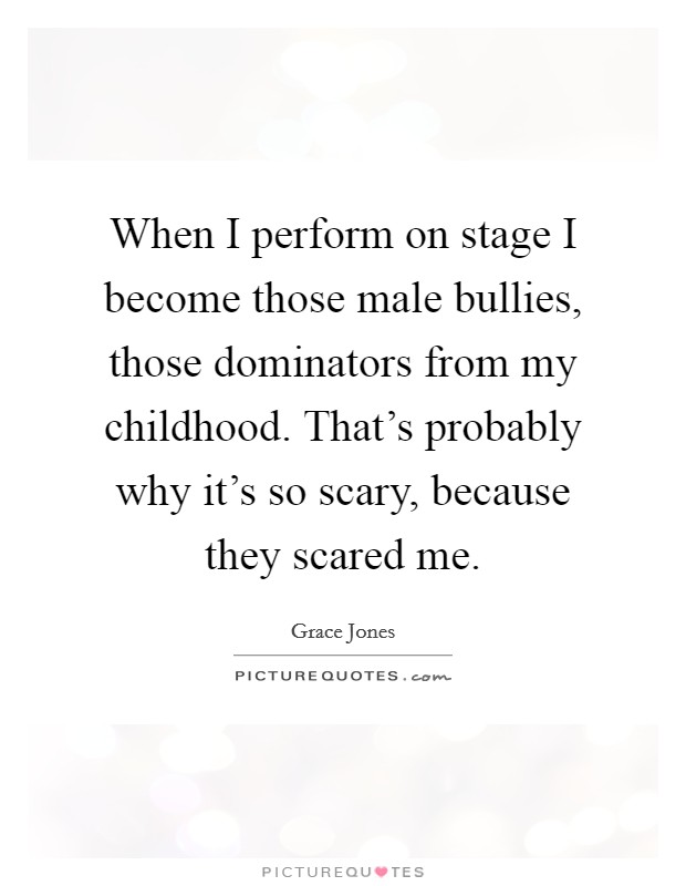 When I perform on stage I become those male bullies, those dominators from my childhood. That's probably why it's so scary, because they scared me. Picture Quote #1
