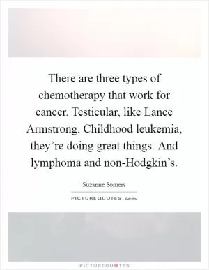 There are three types of chemotherapy that work for cancer. Testicular, like Lance Armstrong. Childhood leukemia, they’re doing great things. And lymphoma and non-Hodgkin’s Picture Quote #1