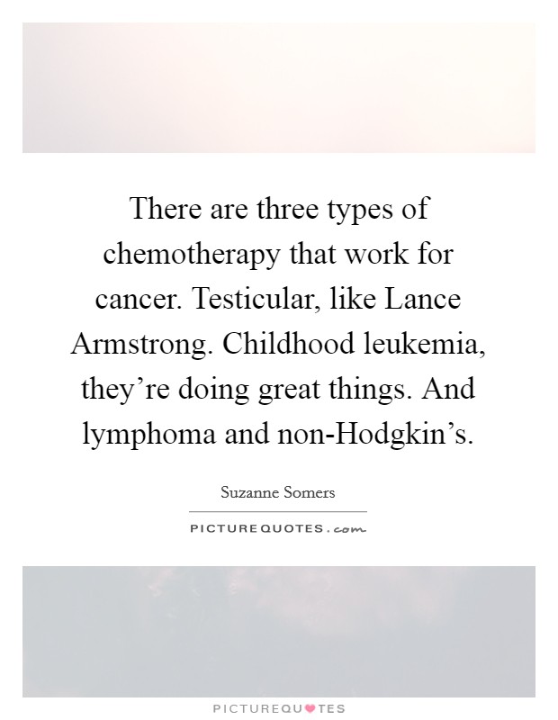 There are three types of chemotherapy that work for cancer. Testicular, like Lance Armstrong. Childhood leukemia, they're doing great things. And lymphoma and non-Hodgkin's. Picture Quote #1