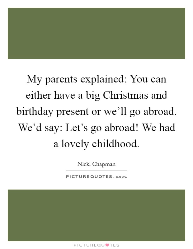 My parents explained: You can either have a big Christmas and birthday present or we'll go abroad. We'd say: Let's go abroad! We had a lovely childhood. Picture Quote #1
