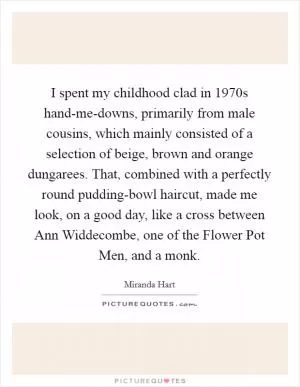 I spent my childhood clad in 1970s hand-me-downs, primarily from male cousins, which mainly consisted of a selection of beige, brown and orange dungarees. That, combined with a perfectly round pudding-bowl haircut, made me look, on a good day, like a cross between Ann Widdecombe, one of the Flower Pot Men, and a monk Picture Quote #1