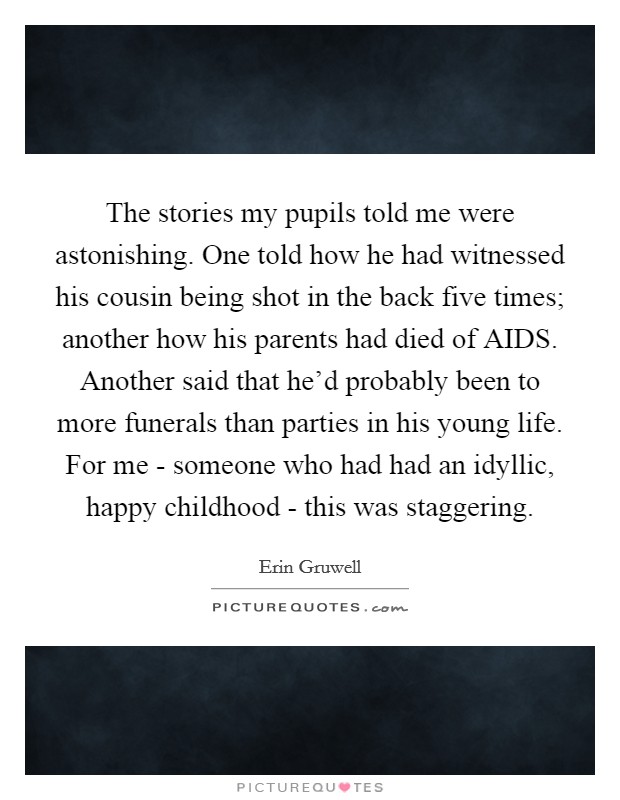 The stories my pupils told me were astonishing. One told how he had witnessed his cousin being shot in the back five times; another how his parents had died of AIDS. Another said that he'd probably been to more funerals than parties in his young life. For me - someone who had had an idyllic, happy childhood - this was staggering. Picture Quote #1