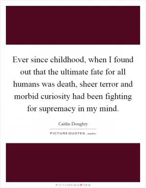 Ever since childhood, when I found out that the ultimate fate for all humans was death, sheer terror and morbid curiosity had been fighting for supremacy in my mind Picture Quote #1