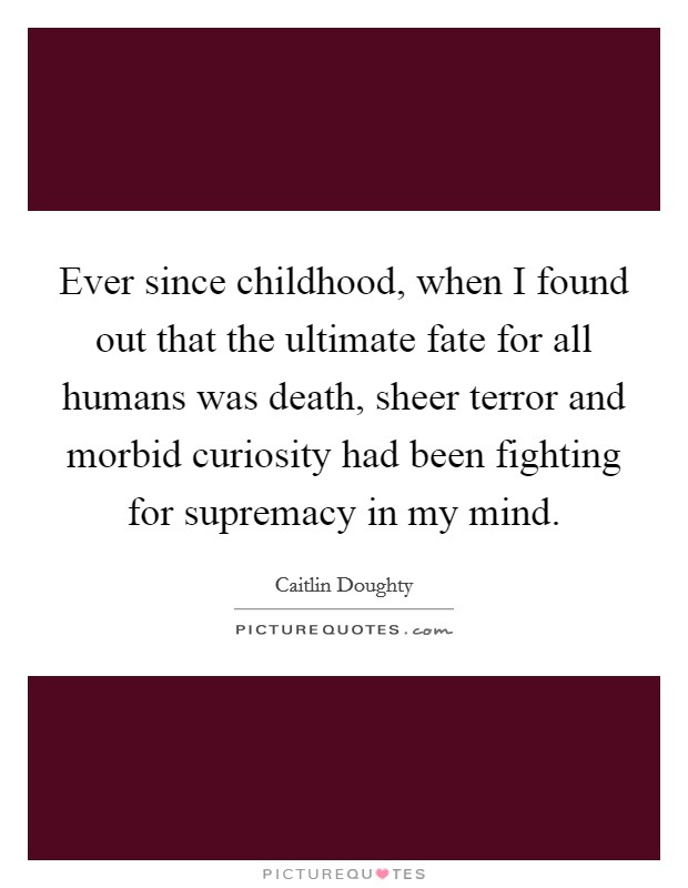 Ever since childhood, when I found out that the ultimate fate for all humans was death, sheer terror and morbid curiosity had been fighting for supremacy in my mind. Picture Quote #1