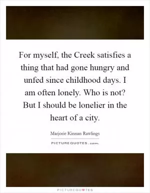 For myself, the Creek satisfies a thing that had gone hungry and unfed since childhood days. I am often lonely. Who is not? But I should be lonelier in the heart of a city Picture Quote #1