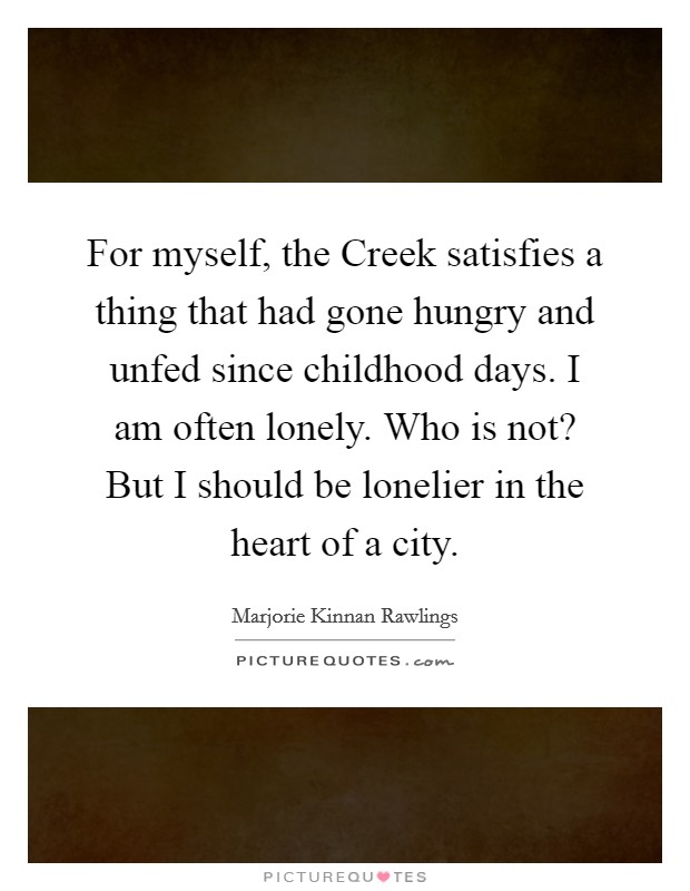 For myself, the Creek satisfies a thing that had gone hungry and unfed since childhood days. I am often lonely. Who is not? But I should be lonelier in the heart of a city. Picture Quote #1