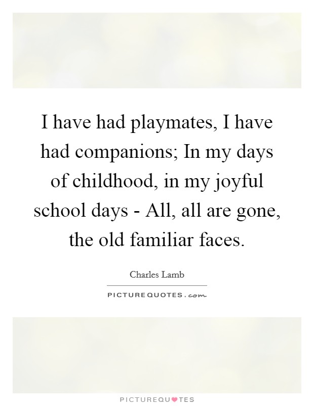 I have had playmates, I have had companions; In my days of childhood, in my joyful school days - All, all are gone, the old familiar faces. Picture Quote #1