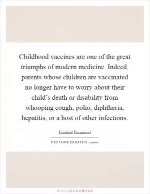 Childhood vaccines are one of the great triumphs of modern medicine. Indeed, parents whose children are vaccinated no longer have to worry about their child’s death or disability from whooping cough, polio, diphtheria, hepatitis, or a host of other infections Picture Quote #1