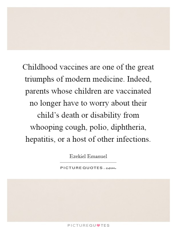 Childhood vaccines are one of the great triumphs of modern medicine. Indeed, parents whose children are vaccinated no longer have to worry about their child's death or disability from whooping cough, polio, diphtheria, hepatitis, or a host of other infections. Picture Quote #1