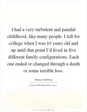 I had a very turbulent and painful childhood, like many people. I left for college when I was 16 years old and up until that point I’d lived in five different family configurations. Each one ended or changed through a death or some terrible loss Picture Quote #1