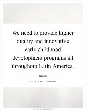 We need to provide higher quality and innovative early childhood development programs all throughout Latin America Picture Quote #1