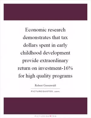 Economic research demonstrates that tax dollars spent in early childhood development provide extraordinary return on investment-16% for high quality programs Picture Quote #1