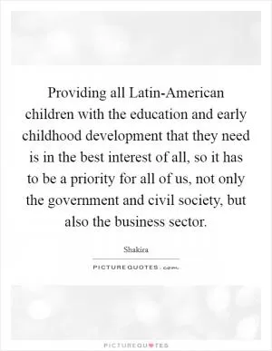 Providing all Latin-American children with the education and early childhood development that they need is in the best interest of all, so it has to be a priority for all of us, not only the government and civil society, but also the business sector Picture Quote #1