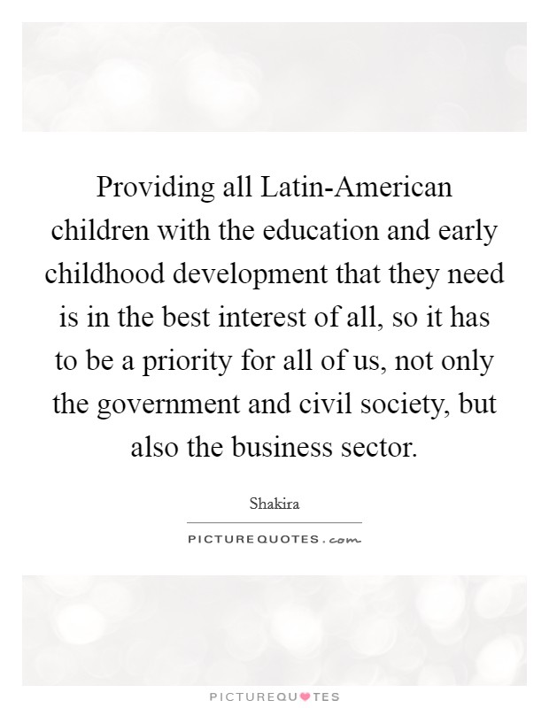 Providing all Latin-American children with the education and early childhood development that they need is in the best interest of all, so it has to be a priority for all of us, not only the government and civil society, but also the business sector. Picture Quote #1