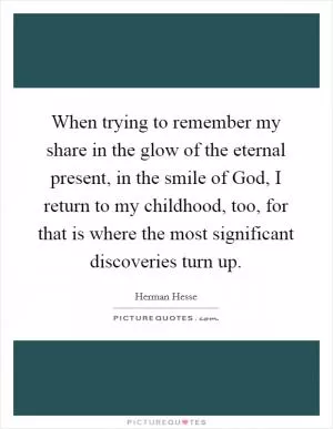 When trying to remember my share in the glow of the eternal present, in the smile of God, I return to my childhood, too, for that is where the most significant discoveries turn up Picture Quote #1