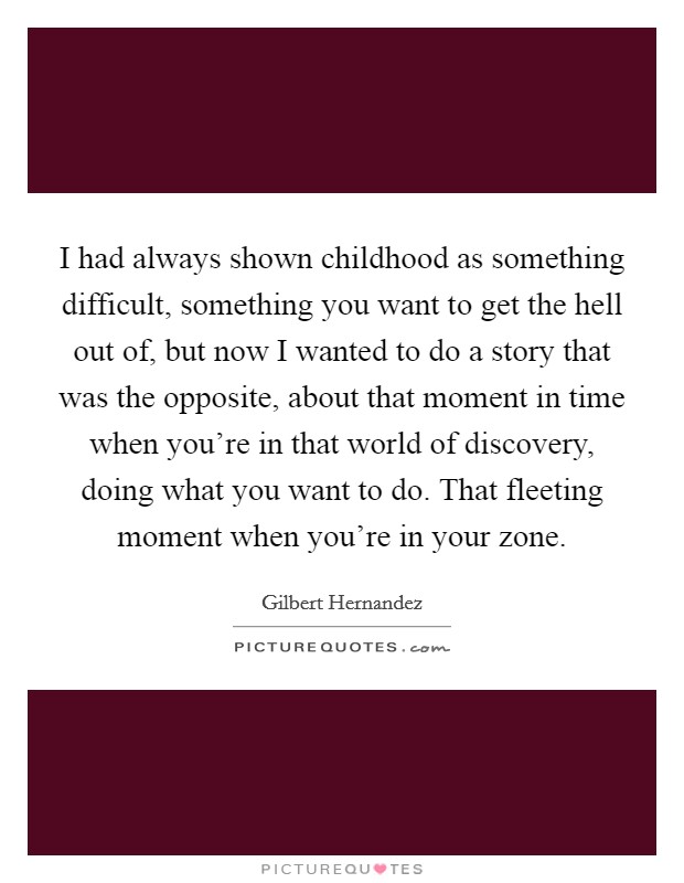 I had always shown childhood as something difficult, something you want to get the hell out of, but now I wanted to do a story that was the opposite, about that moment in time when you're in that world of discovery, doing what you want to do. That fleeting moment when you're in your zone. Picture Quote #1