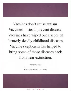 Vaccines don’t cause autism. Vaccines, instead, prevent disease. Vaccines have wiped out a score of formerly deadly childhood diseases. Vaccine skepticism has helped to bring some of those diseases back from near extinction Picture Quote #1