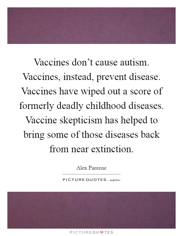 Vaccines don't cause autism. Vaccines, instead, prevent disease. Vaccines have wiped out a score of formerly deadly childhood diseases. Vaccine skepticism has helped to bring some of those diseases back from near extinction. Picture Quote #1