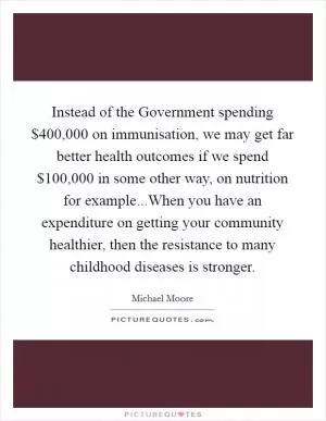 Instead of the Government spending $400,000 on immunisation, we may get far better health outcomes if we spend $100,000 in some other way, on nutrition for example...When you have an expenditure on getting your community healthier, then the resistance to many childhood diseases is stronger Picture Quote #1