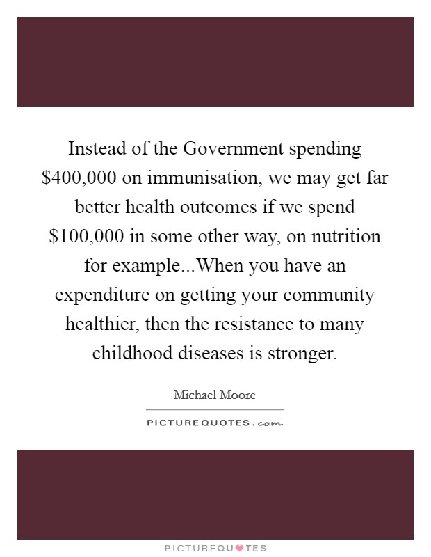 Instead of the Government spending $400,000 on immunisation, we may get far better health outcomes if we spend $100,000 in some other way, on nutrition for example...When you have an expenditure on getting your community healthier, then the resistance to many childhood diseases is stronger. Picture Quote #1