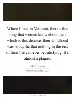 Where I live, in Vermont, there’s this thing that women know about men, which is this disease: their childhood was so idyllic that nothing in the rest of their life can ever be satisfying. It’s almost a plague Picture Quote #1