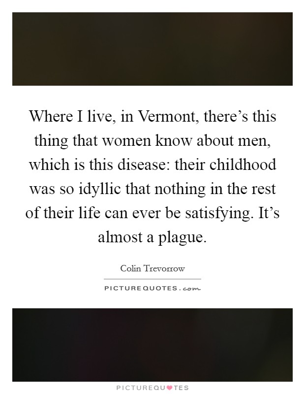 Where I live, in Vermont, there's this thing that women know about men, which is this disease: their childhood was so idyllic that nothing in the rest of their life can ever be satisfying. It's almost a plague. Picture Quote #1