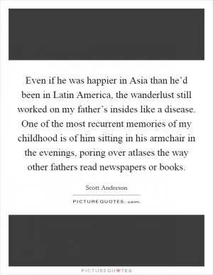 Even if he was happier in Asia than he’d been in Latin America, the wanderlust still worked on my father’s insides like a disease. One of the most recurrent memories of my childhood is of him sitting in his armchair in the evenings, poring over atlases the way other fathers read newspapers or books Picture Quote #1