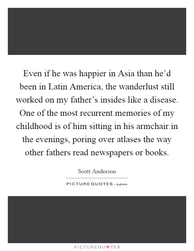Even if he was happier in Asia than he'd been in Latin America, the wanderlust still worked on my father's insides like a disease. One of the most recurrent memories of my childhood is of him sitting in his armchair in the evenings, poring over atlases the way other fathers read newspapers or books. Picture Quote #1
