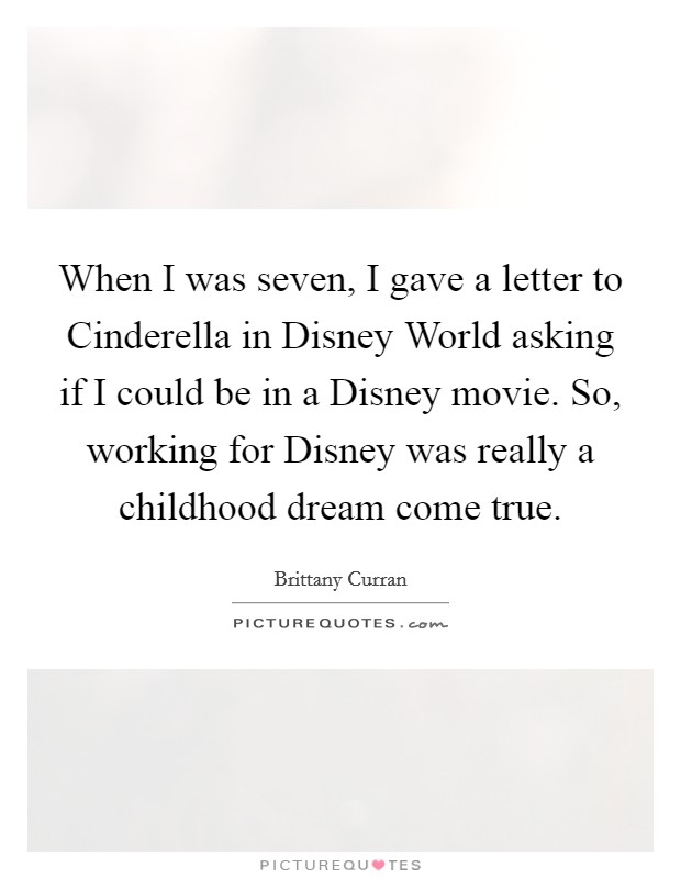 When I was seven, I gave a letter to Cinderella in Disney World asking if I could be in a Disney movie. So, working for Disney was really a childhood dream come true. Picture Quote #1