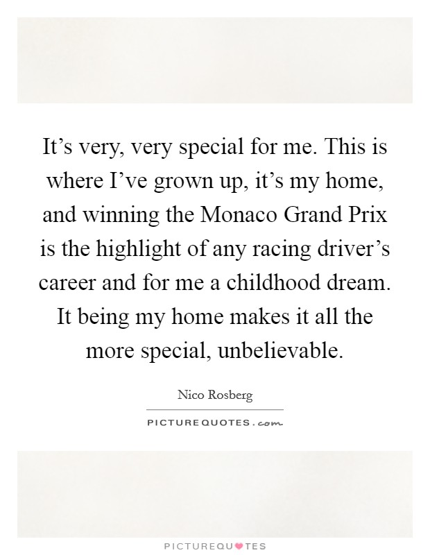It's very, very special for me. This is where I've grown up, it's my home, and winning the Monaco Grand Prix is the highlight of any racing driver's career and for me a childhood dream. It being my home makes it all the more special, unbelievable. Picture Quote #1