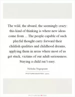 The wild, the absurd, the seemingly crazy: this kind of thinking is where new ideas come from ... The people capable of such playful thought carry forward their childish qualities and childhood dreams, applying them in areas where most of us get stuck, victims of our adult seriousness. Staying a child isn’t easy Picture Quote #1