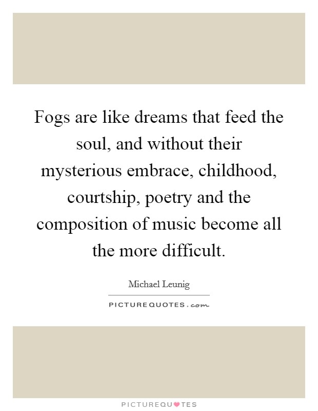 Fogs are like dreams that feed the soul, and without their mysterious embrace, childhood, courtship, poetry and the composition of music become all the more difficult. Picture Quote #1