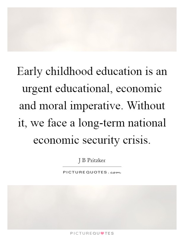 Early childhood education is an urgent educational, economic and moral imperative. Without it, we face a long-term national economic security crisis. Picture Quote #1